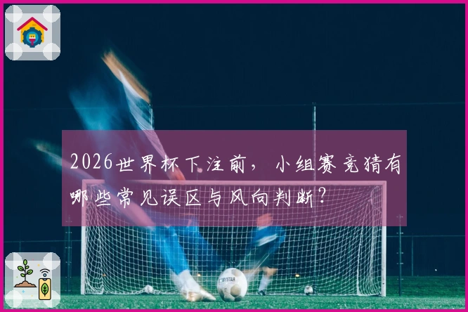 2026世界杯下注前，小组赛竞猜有哪些常见误区与风向判断？