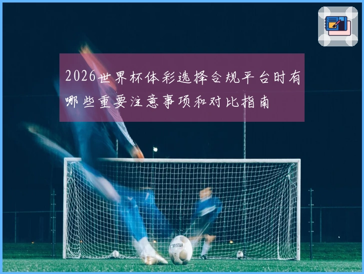 2026世界杯体彩选择合规平台时有哪些重要注意事项和对比指南