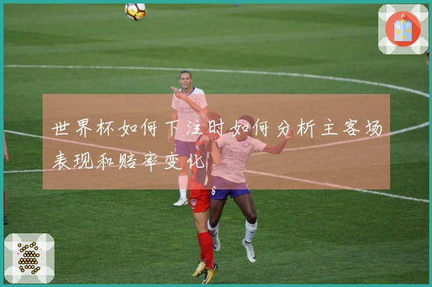 世界杯如何下注时如何分析主客场表现和赔率变化